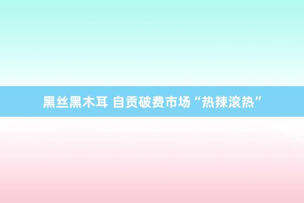 黑丝黑木耳 自贡破费市场“热辣滚热”
