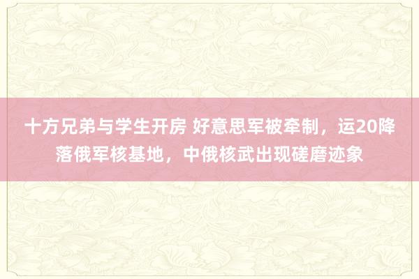 十方兄弟与学生开房 好意思军被牵制，运20降落俄军核基地，中俄核武出现磋磨迹象