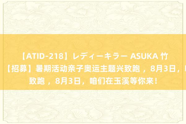 【ATID-218】レディーキラー ASUKA 竹内紗里奈 麻生ゆう 【招募】暑期活动亲子奥运主题兴致跑 ，8月3日，咱们在玉溪等你来！