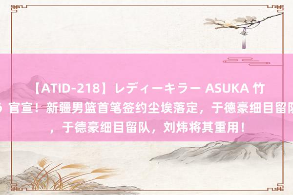 【ATID-218】レディーキラー ASUKA 竹内紗里奈 麻生ゆう 官宣！新疆男篮首笔签约尘埃落定，于德豪细目留队，刘炜将其重用！