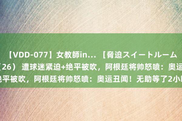 【VDD-077】女教師in… ［脅迫スイートルーム］ Teacher ASUKA（26） 遭球迷紧迫+绝平被吹，阿根廷将帅怒喷：奥运丑闻！无助等了2小时