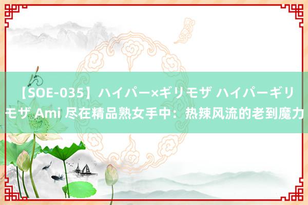 【SOE-035】ハイパー×ギリモザ ハイパーギリモザ Ami 尽在精品熟女手中：热辣风流的老到魔力