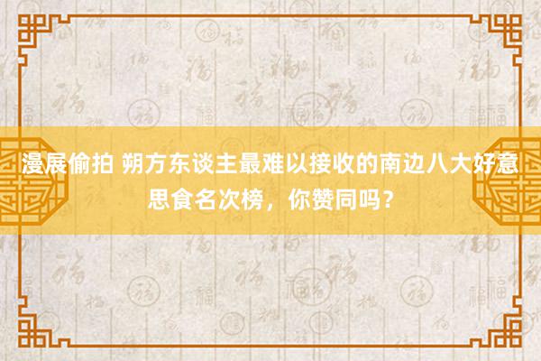 漫展偷拍 朔方东谈主最难以接收的南边八大好意思食名次榜，你赞同吗？