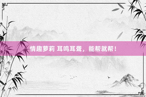 情趣萝莉 耳鸣耳聋,能帮就帮!