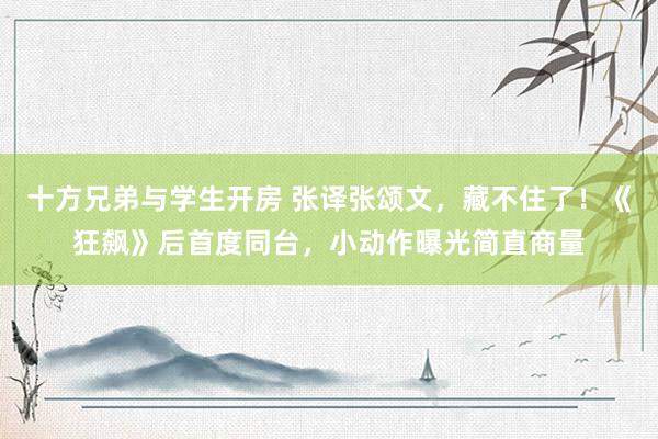 十方兄弟与学生开房 张译张颂文，藏不住了！《狂飙》后首度同台，小动作曝光简直商量