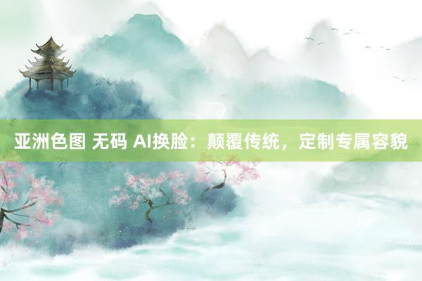 亚洲色图 无码 AI换脸：颠覆传统，定制专属容貌