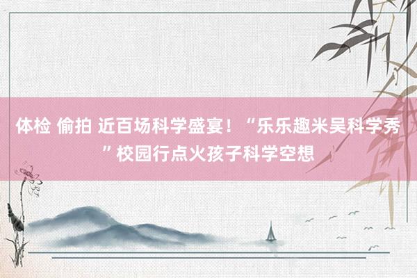 体检 偷拍 近百场科学盛宴！“乐乐趣米吴科学秀”校园行点火孩子科学空想