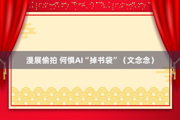 漫展偷拍 何惧AI“掉书袋”（文念念）
