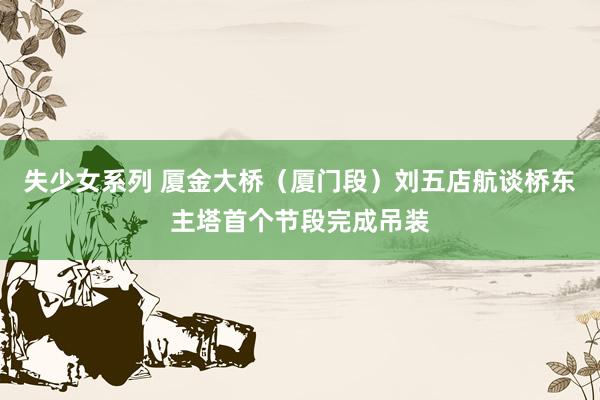 失少女系列 厦金大桥（厦门段）刘五店航谈桥东主塔首个节段完成吊装