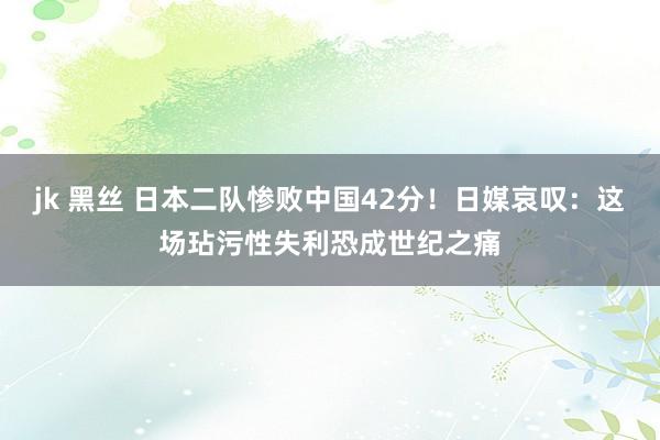 jk 黑丝 日本二队惨败中国42分！日媒哀叹：这场玷污性失利恐成世纪之痛