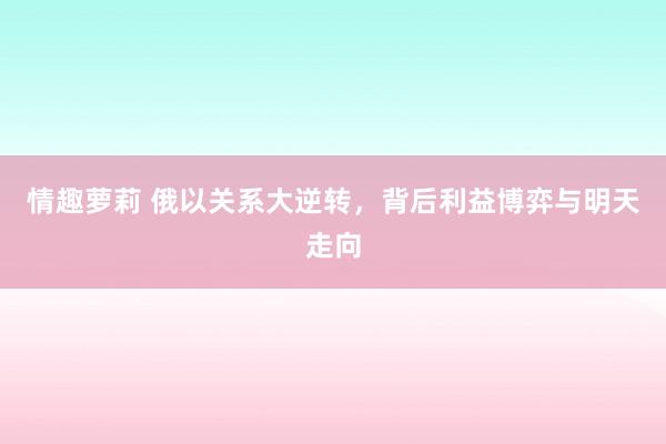 情趣萝莉 俄以关系大逆转，背后利益博弈与明天走向