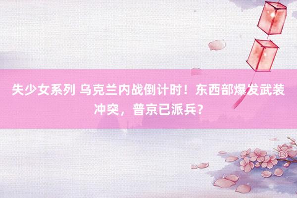 失少女系列 乌克兰内战倒计时！东西部爆发武装冲突，普京已派兵？