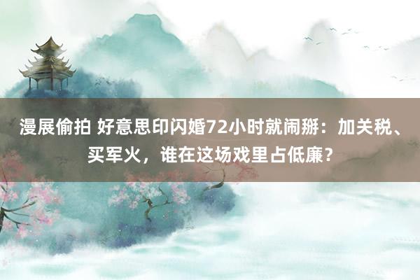 漫展偷拍 好意思印闪婚72小时就闹掰：加关税、买军火，谁在这场戏里占低廉？