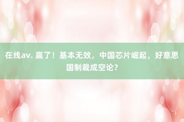在线av. 赢了！基本无效，中国芯片崛起，好意思国制裁成空论？