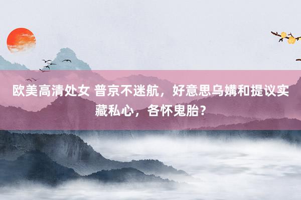 欧美高清处女 普京不迷航，好意思乌媾和提议实藏私心，各怀鬼胎？