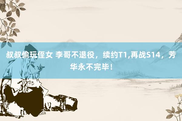 叔叔偷玩侄女 李哥不退役，续约T1,再战S14，芳华永不完毕！