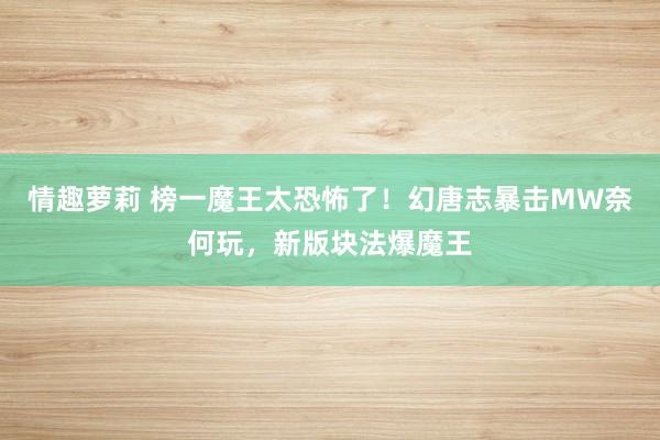 情趣萝莉 榜一魔王太恐怖了！幻唐志暴击MW奈何玩，新版块法爆魔王