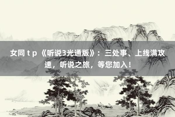 女同 t p 《听说3光通版》：三处事、上线满攻速，听说之旅，等您加入！