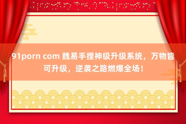 91porn com 魏易手捏神级升级系统，万物皆可升级，逆袭之路燃爆全场！