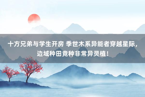 十方兄弟与学生开房 季世木系异能者穿越星际，边域种田竟种非常异灵植！