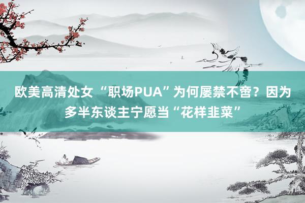 欧美高清处女 “职场PUA”为何屡禁不啻？因为多半东谈主宁愿当“花样韭菜”