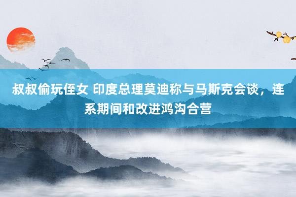 叔叔偷玩侄女 印度总理莫迪称与马斯克会谈，连系期间和改进鸿沟合营
