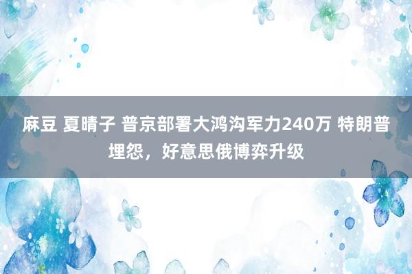 麻豆 夏晴子 普京部署大鸿沟军力240万 特朗普埋怨，好意思俄博弈升级