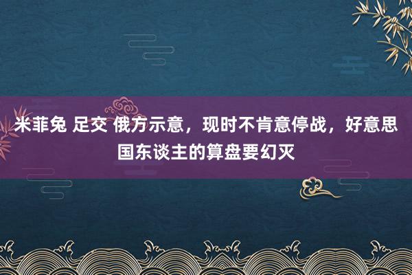 米菲兔 足交 俄方示意，现时不肯意停战，好意思国东谈主的算盘要幻灭