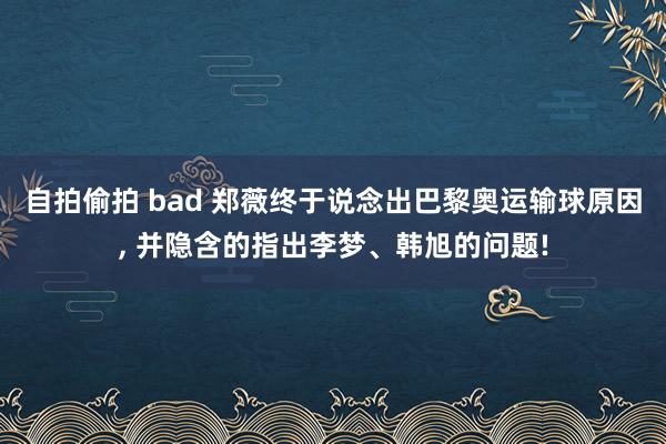 自拍偷拍 bad 郑薇终于说念出巴黎奥运输球原因, 并隐含的指出李梦、韩旭的问题!
