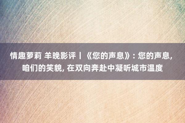 情趣萝莉 羊晚影评丨《您的声息》: 您的声息, 咱们的笑貌, 在双向奔赴中凝听城市温度