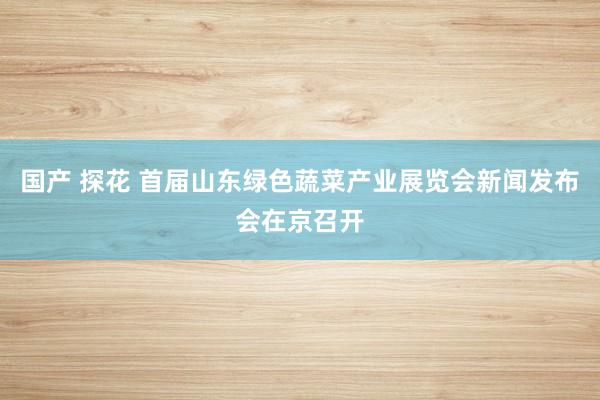 国产 探花 首届山东绿色蔬菜产业展览会新闻发布会在京召开