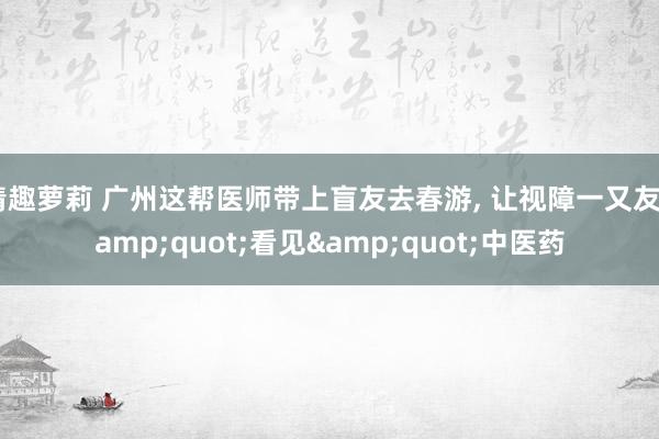 情趣萝莉 广州这帮医师带上盲友去春游, 让视障一又友&quot;看见&quot;中医药