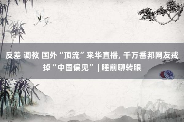 反差 调教 国外“顶流”来华直播, 千万番邦网友戒掉“中国偏见” | 睡前聊转眼