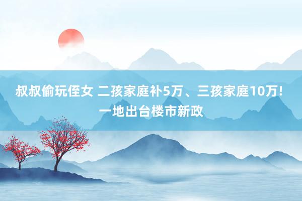 叔叔偷玩侄女 二孩家庭补5万、三孩家庭10万! 一地出台楼市新政
