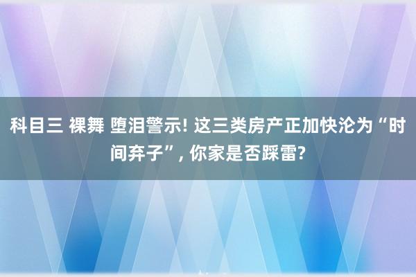 科目三 裸舞 堕泪警示! 这三类房产正加快沦为“时间弃子”, 你家是否踩雷?