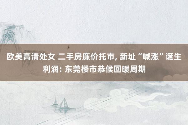 欧美高清处女 二手房廉价托市, 新址“喊涨”诞生利润: 东莞楼市恭候回暖周期