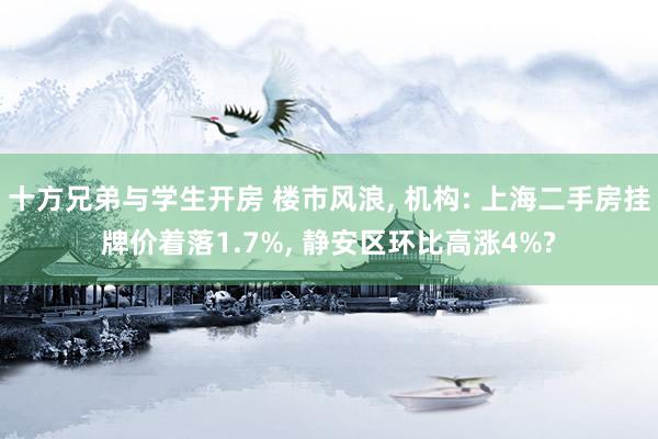 十方兄弟与学生开房 楼市风浪, 机构: 上海二手房挂牌价着落1.7%, 静安区环比高涨4%?