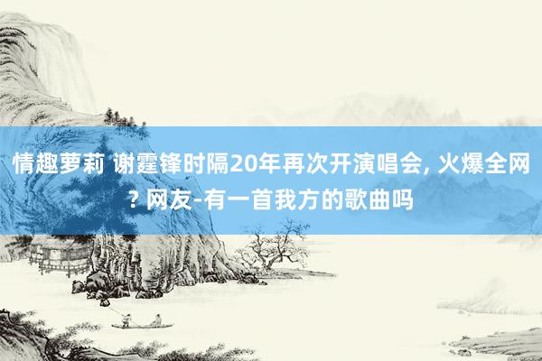 情趣萝莉 谢霆锋时隔20年再次开演唱会, 火爆全网? 网友-有一首我方的歌曲吗