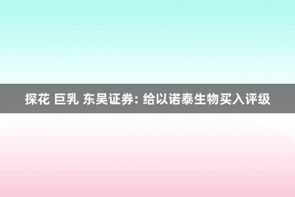 探花 巨乳 东吴证券: 给以诺泰生物买入评级
