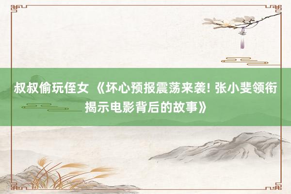 叔叔偷玩侄女 《坏心预报震荡来袭! 张小斐领衔揭示电影背后的故事》