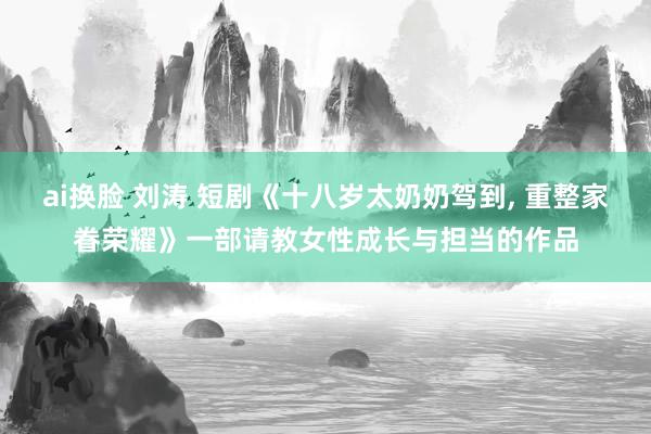 ai换脸 刘涛 短剧《十八岁太奶奶驾到, 重整家眷荣耀》一部请教女性成长与担当的作品