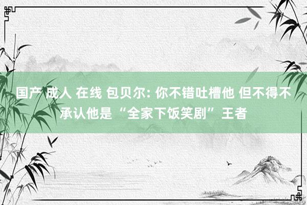国产 成人 在线 包贝尔: 你不错吐槽他 但不得不承认他是 “全家下饭笑剧” 王者