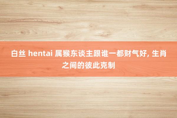 白丝 hentai 属猴东谈主跟谁一都财气好, 生肖之间的彼此克制