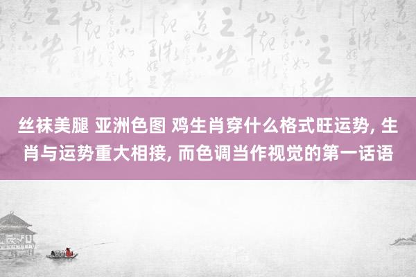 丝袜美腿 亚洲色图 鸡生肖穿什么格式旺运势, 生肖与运势重大相接, 而色调当作视觉的第一话语