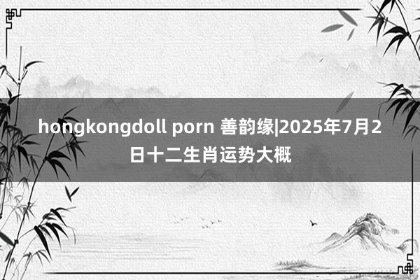 hongkongdoll porn 善韵缘|2025年7月2日十二生肖运势大概