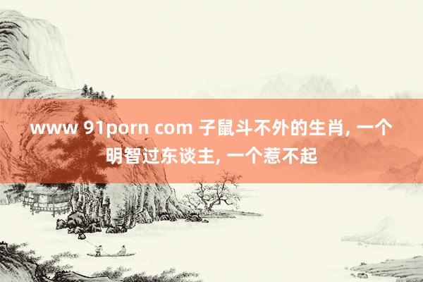 www 91porn com 子鼠斗不外的生肖, 一个明智过东谈主, 一个惹不起