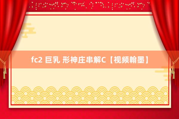 fc2 巨乳 形神庄串解C【视频翰墨】