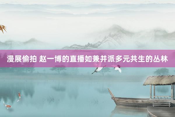 漫展偷拍 赵一博的直播如兼并派多元共生的丛林