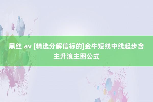 黑丝 av [精选分解信标的]金牛短线中线起步含主升浪主图公式