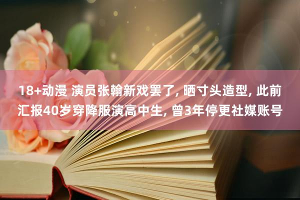 18+动漫 演员张翰新戏罢了, 晒寸头造型, 此前汇报40岁穿降服演高中生, 曾3年停更社媒账号